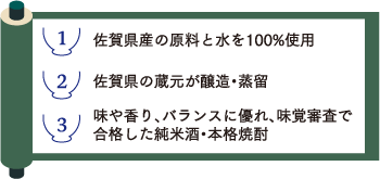 1.佐賀県産の原料と水を100%使用2.佐賀県の蔵元が醸造・蒸留3.味や香り、バランスに優れ、味覚審査で合格した純米酒・本格焼酎